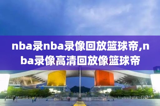 nba录nba录像回放篮球帝,nba录像高清回放像篮球帝