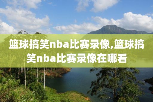 篮球搞笑nba比赛录像,篮球搞笑nba比赛录像在哪看