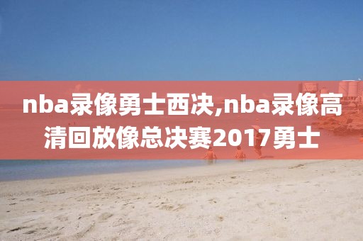 nba录像勇士西决,nba录像高清回放像总决赛2017勇士