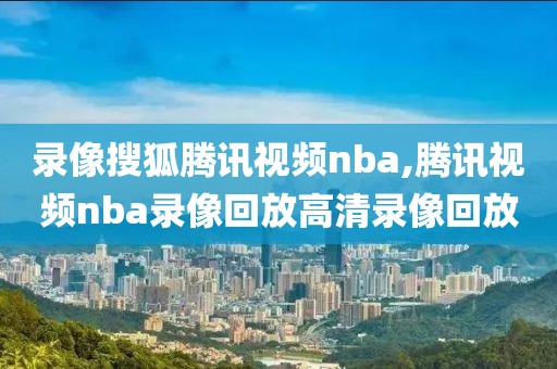 录像搜狐腾讯视频nba,腾讯视频nba录像回放高清录像回放