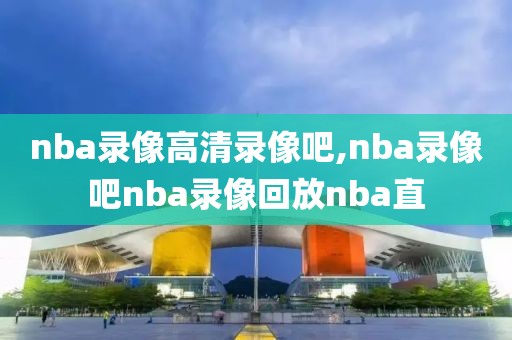 nba录像高清录像吧,nba录像吧nba录像回放nba直