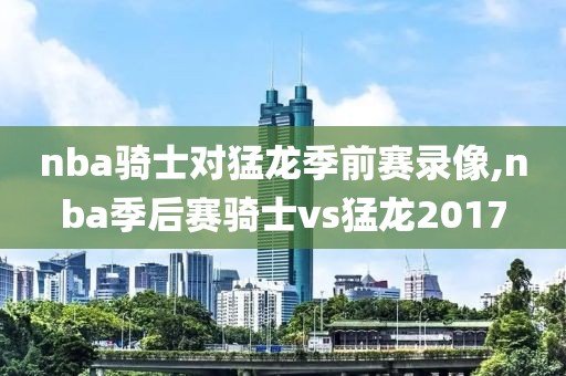 nba骑士对猛龙季前赛录像,nba季后赛骑士vs猛龙2017