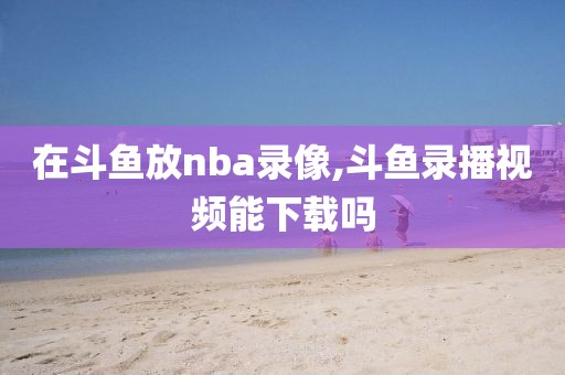 在斗鱼放nba录像,斗鱼录播视频能下载吗