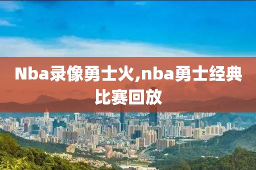 Nba录像勇士火,nba勇士经典比赛回放