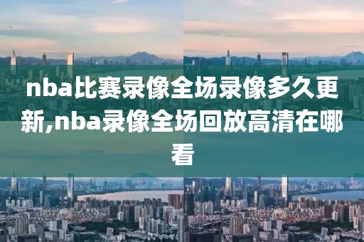 nba比赛录像全场录像多久更新,nba录像全场回放高清在哪看