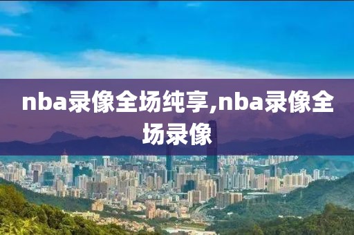 nba录像全场纯享,nba录像全场录像