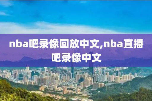 nba吧录像回放中文,nba直播吧录像中文