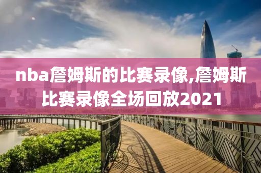 nba詹姆斯的比赛录像,詹姆斯比赛录像全场回放2021