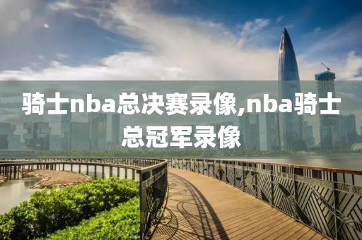 骑士nba总决赛录像,nba骑士总冠军录像