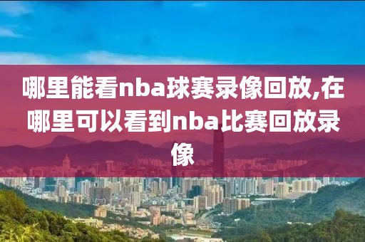 哪里能看nba球赛录像回放,在哪里可以看到nba比赛回放录像