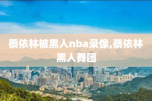 蔡依林被黑人nba录像,蔡依林黑人舞团
