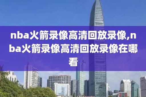 nba火箭录像高清回放录像,nba火箭录像高清回放录像在哪看