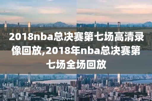 2018nba总决赛第七场高清录像回放,2018年nba总决赛第七场全场回放