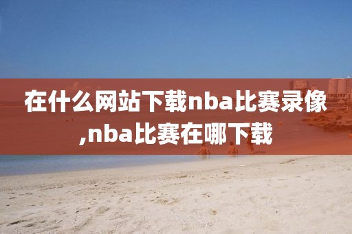 在什么网站下载nba比赛录像,nba比赛在哪下载