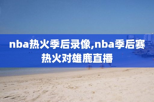 nba热火季后录像,nba季后赛热火对雄鹿直播