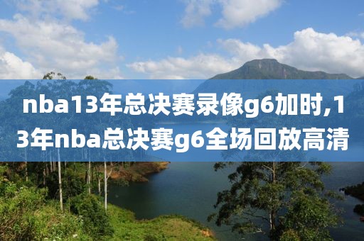 nba13年总决赛录像g6加时,13年nba总决赛g6全场回放高清