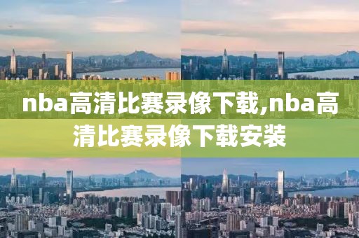 nba高清比赛录像下载,nba高清比赛录像下载安装