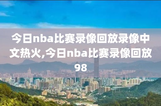 今日nba比赛录像回放录像中文热火,今日nba比赛录像回放98