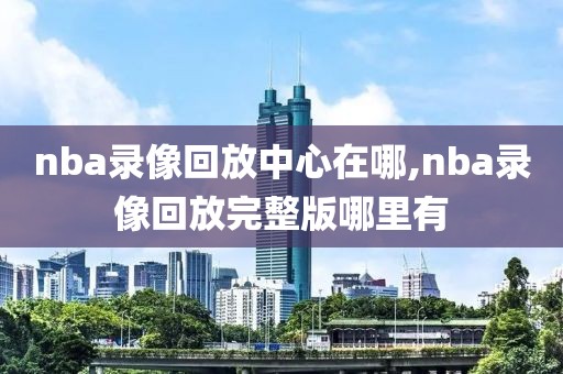 nba录像回放中心在哪,nba录像回放完整版哪里有