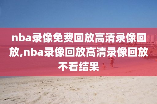 nba录像免费回放高清录像回放,nba录像回放高清录像回放不看结果