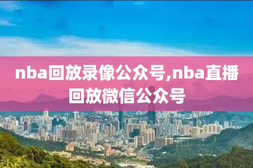 nba回放录像公众号,nba直播回放微信公众号