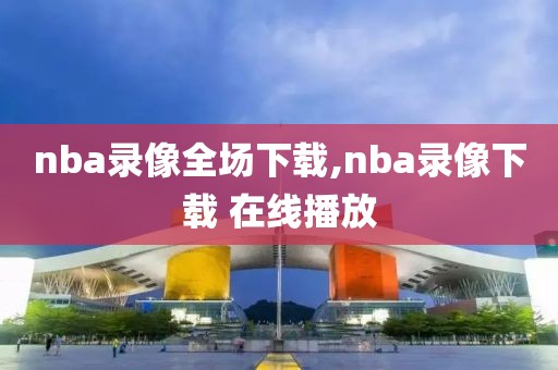 nba录像全场下载,nba录像下载 在线播放