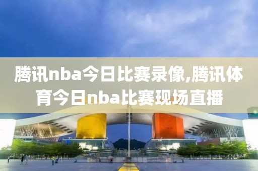 腾讯nba今日比赛录像,腾讯体育今日nba比赛现场直播
