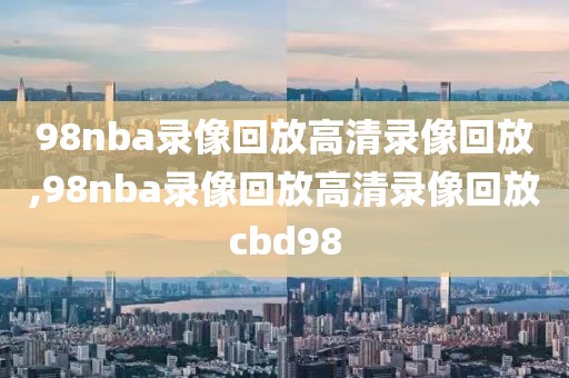 98nba录像回放高清录像回放,98nba录像回放高清录像回放cbd98