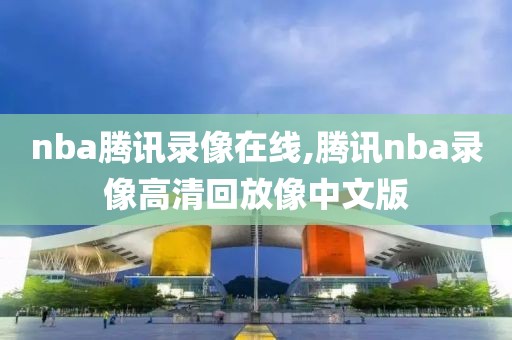 nba腾讯录像在线,腾讯nba录像高清回放像中文版