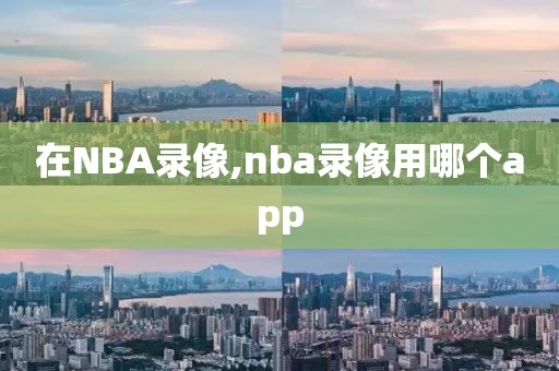 在NBA录像,nba录像用哪个app