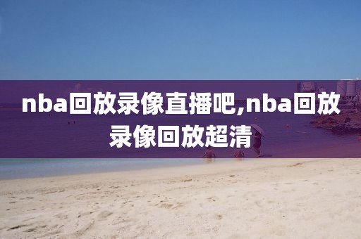 nba回放录像直播吧,nba回放录像回放超清