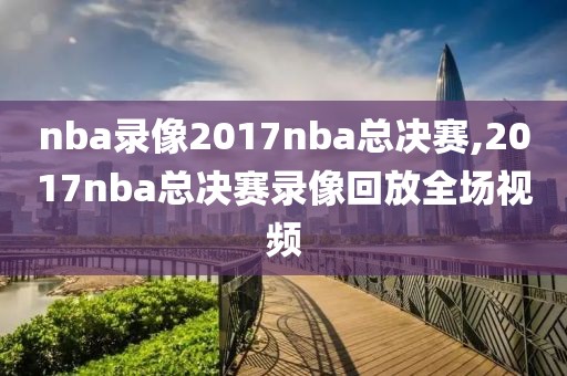 nba录像2017nba总决赛,2017nba总决赛录像回放全场视频