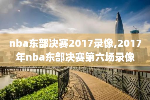 nba东部决赛2017录像,2017年nba东部决赛第六场录像