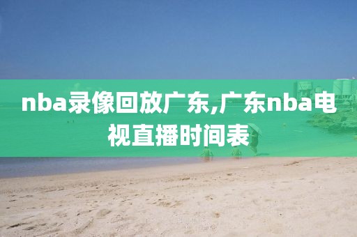 nba录像回放广东,广东nba电视直播时间表