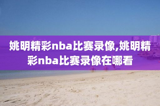 姚明精彩nba比赛录像,姚明精彩nba比赛录像在哪看
